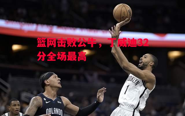 篮网击败公牛，丁威迪32分全场最高