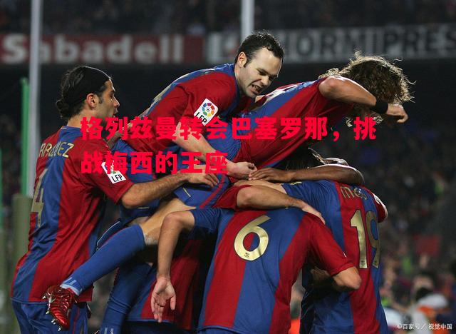 悟空体育官网-格列兹曼转会巴塞罗那，挑战梅西的王座
