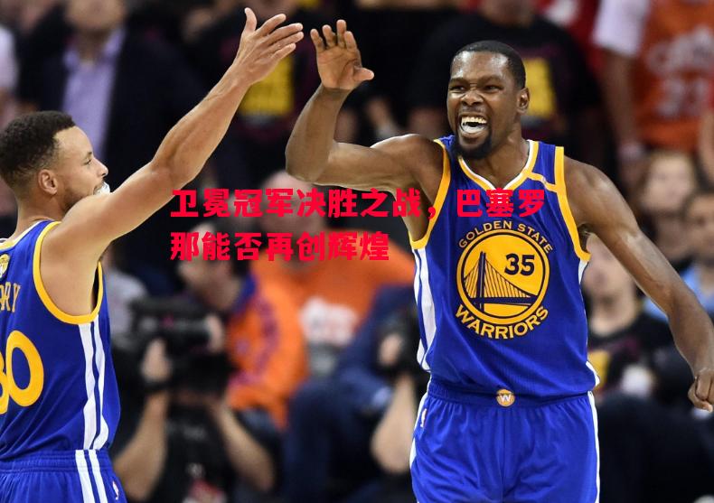 悟空体育官网-卫冕冠军决胜之战，巴塞罗那能否再创辉煌